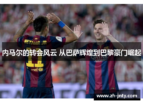 内马尔的转会风云 从巴萨辉煌到巴黎豪门崛起